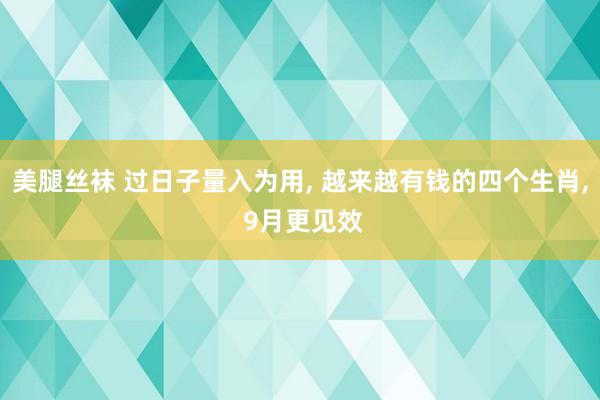 美腿丝袜 过日子量入为用， 越来越有钱的四个生肖， 9月更见效