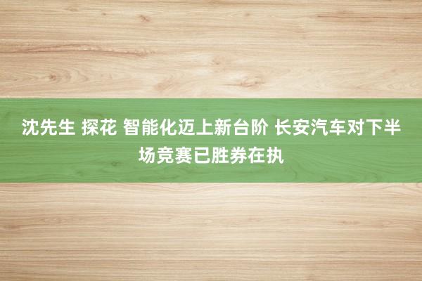 沈先生 探花 智能化迈上新台阶 长安汽车对下半场竞赛已胜券在执