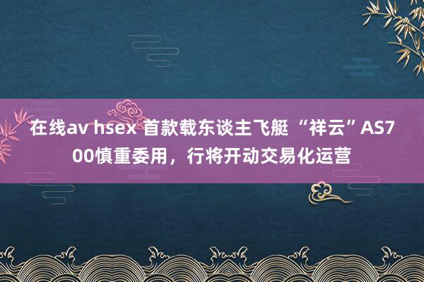 在线av hsex 首款载东谈主飞艇 “祥云”AS700慎重委用，行将开动交易化运营