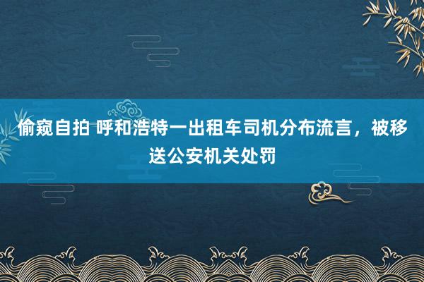 偷窥自拍 呼和浩特一出租车司机分布流言，被移送公安机关处罚