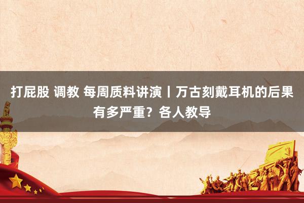 打屁股 调教 每周质料讲演丨万古刻戴耳机的后果有多严重？各人教导