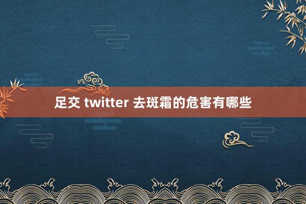 足交 twitter 去斑霜的危害有哪些