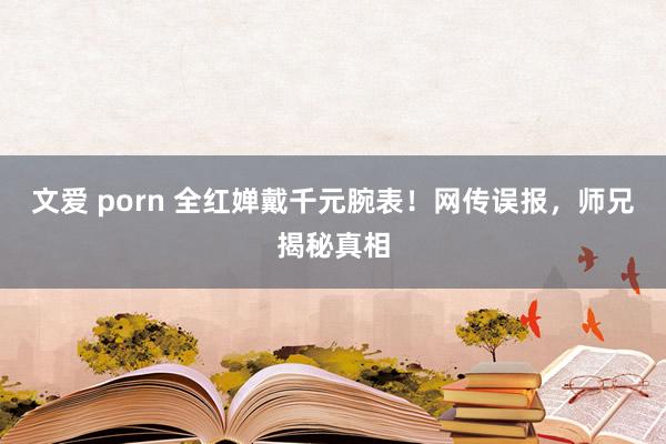 文爱 porn 全红婵戴千元腕表！网传误报，师兄揭秘真相