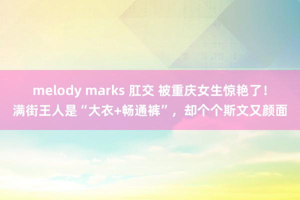 melody marks 肛交 被重庆女生惊艳了！满街王人是“大衣+畅通裤”，却个个斯文又颜面