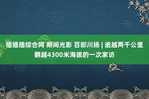 插插插综合网 期间光影 百部川扬 | 逾越两千公里翻越4300米海拔的一次家访