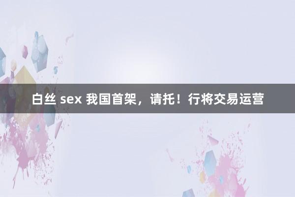 白丝 sex 我国首架，请托！行将交易运营