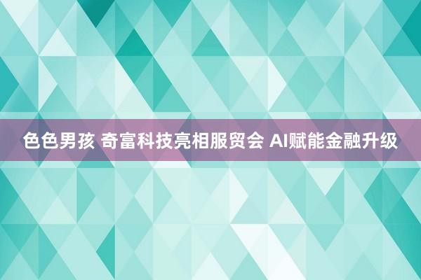 色色男孩 奇富科技亮相服贸会 AI赋能金融升级