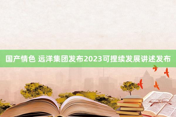 国产情色 远洋集团发布2023可捏续发展讲述发布