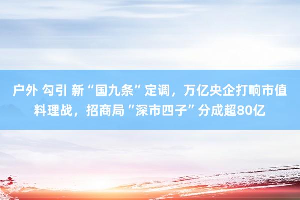 户外 勾引 新“国九条”定调，万亿央企打响市值料理战，招商局“深市四子”分成超80亿