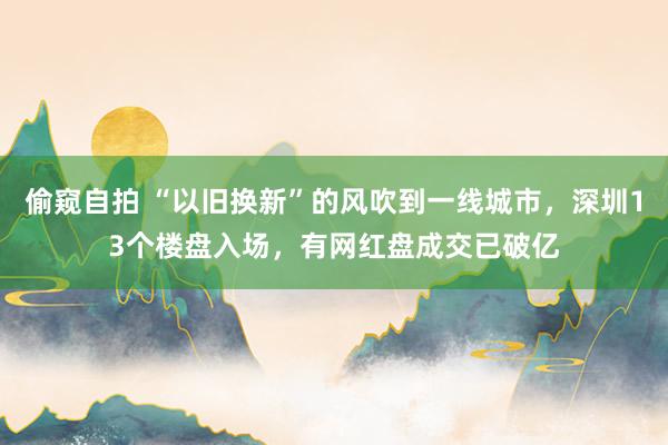 偷窥自拍 “以旧换新”的风吹到一线城市，深圳13个楼盘入场，有网红盘成交已破亿