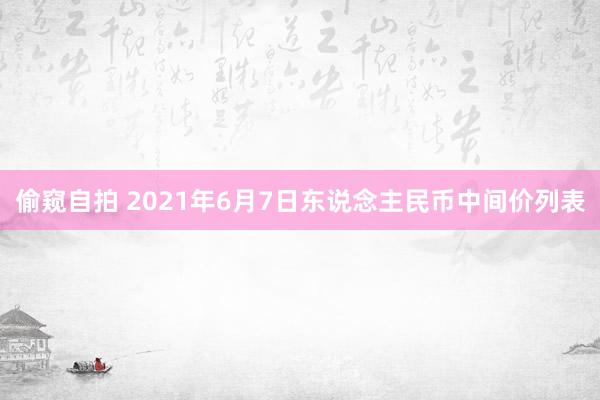 偷窥自拍 2021年6月7日东说念主民币中间价列表