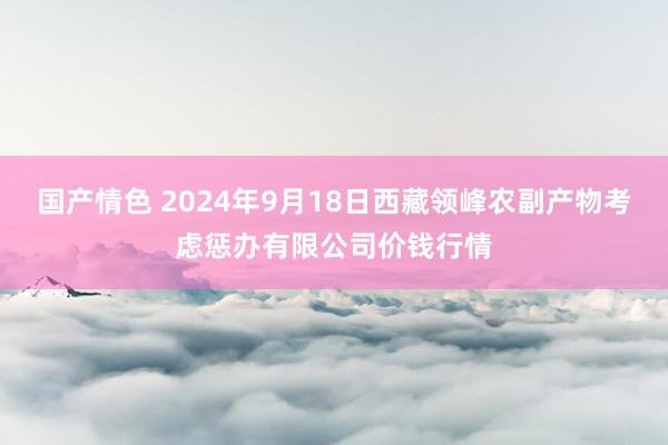 国产情色 2024年9月18日西藏领峰农副产物考虑惩办有限公司价钱行情