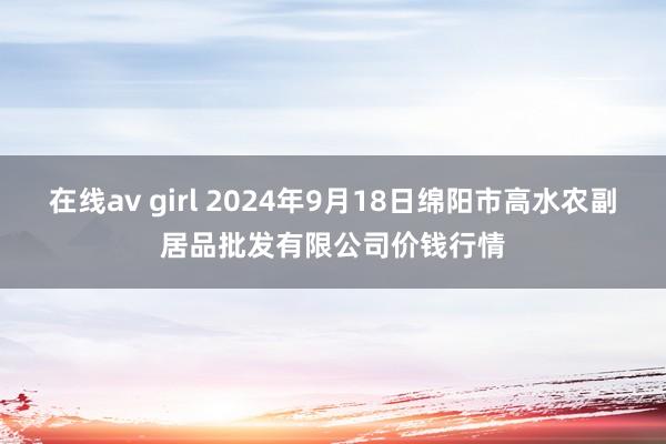 在线av girl 2024年9月18日绵阳市高水农副居品批发有限公司价钱行情