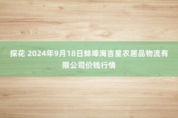 探花 2024年9月18日蚌埠海吉星农居品物流有限公司价钱行情