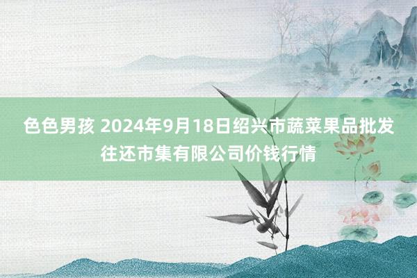 色色男孩 2024年9月18日绍兴市蔬菜果品批发往还市集有限公司价钱行情