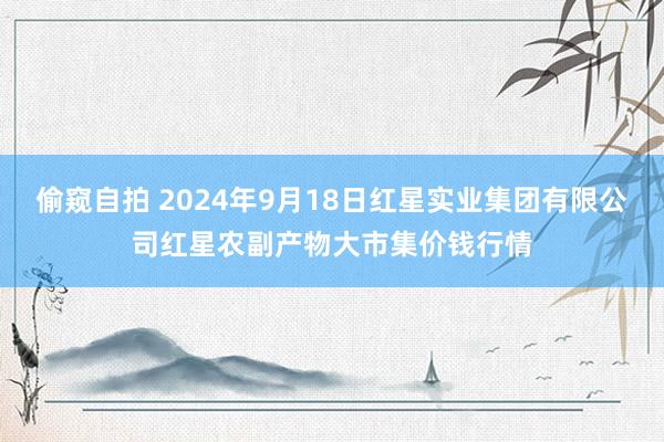 偷窥自拍 2024年9月18日红星实业集团有限公司红星农副产物大市集价钱行情