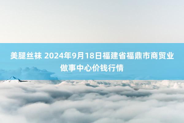 美腿丝袜 2024年9月18日福建省福鼎市商贸业做事中心价钱行情