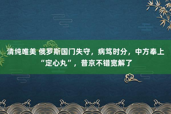 清纯唯美 俄罗斯国门失守，病笃时分，中方奉上“定心丸”，普京不错宽解了