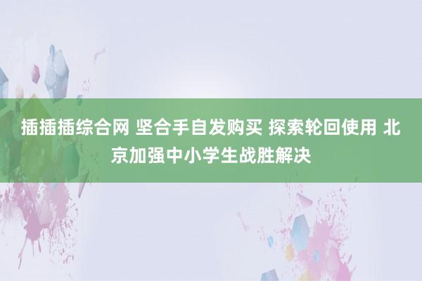 插插插综合网 坚合手自发购买 探索轮回使用 北京加强中小学生战胜解决