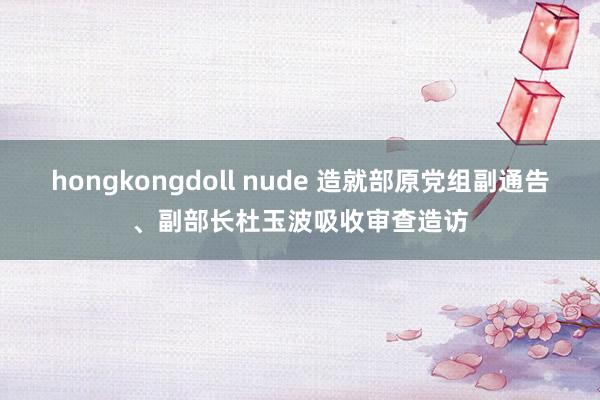 hongkongdoll nude 造就部原党组副通告、副部长杜玉波吸收审查造访