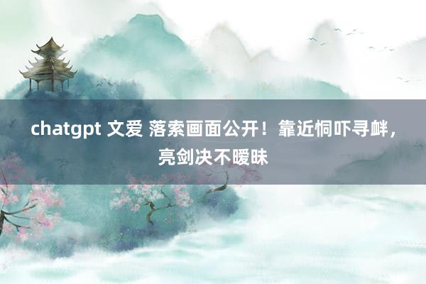 chatgpt 文爱 落索画面公开！靠近恫吓寻衅，亮剑决不暧昧