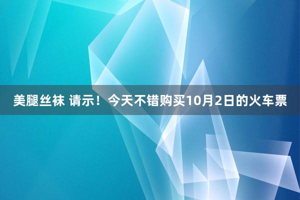 美腿丝袜 请示！今天不错购买10月2日的火车票