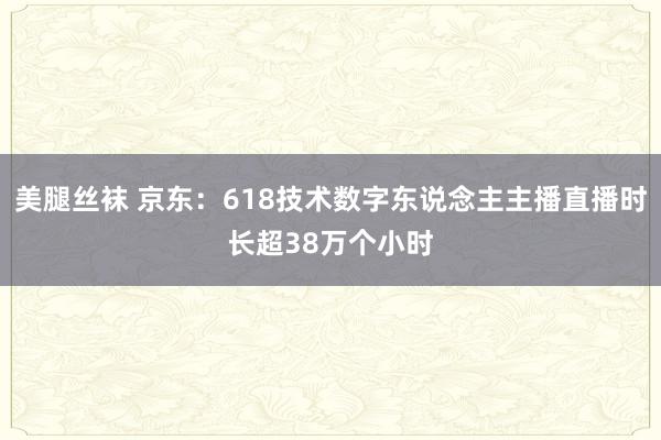 美腿丝袜 京东：618技术数字东说念主主播直播时长超38万个小时