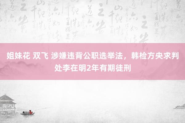 姐妹花 双飞 涉嫌违背公职选举法，韩检方央求判处李在明2年有期徒刑