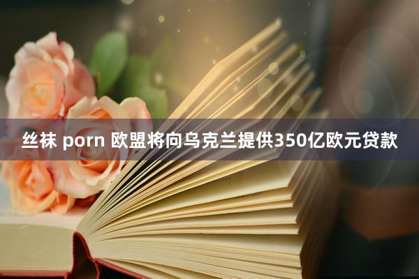 丝袜 porn 欧盟将向乌克兰提供350亿欧元贷款