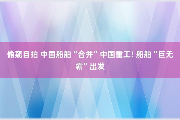 偷窥自拍 中国船舶“合并”中国重工! 船舶“巨无霸”出发