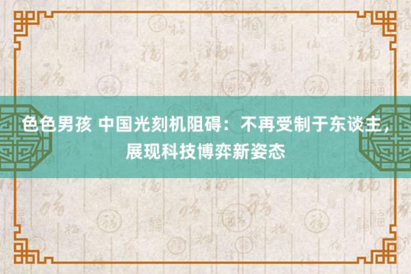 色色男孩 中国光刻机阻碍：不再受制于东谈主，展现科技博弈新姿态