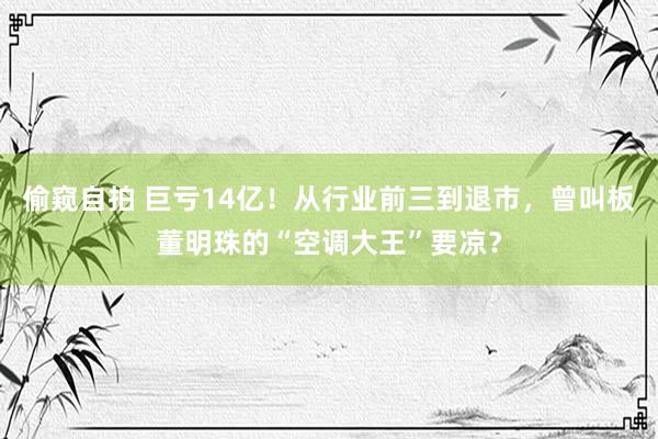 偷窥自拍 巨亏14亿！从行业前三到退市，曾叫板董明珠的“空调大王”要凉？