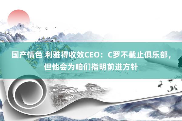 国产情色 利雅得收效CEO：C罗不截止俱乐部，但他会为咱们指明前进方针