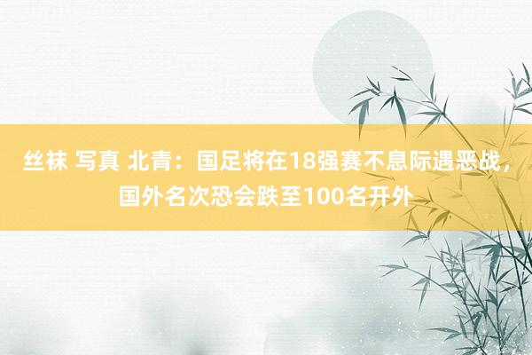 丝袜 写真 北青：国足将在18强赛不息际遇恶战，国外名次恐会跌至100名开外