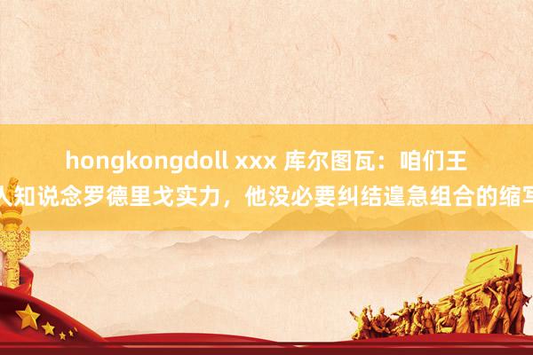 hongkongdoll xxx 库尔图瓦：咱们王人知说念罗德里戈实力，他没必要纠结遑急组合的缩写