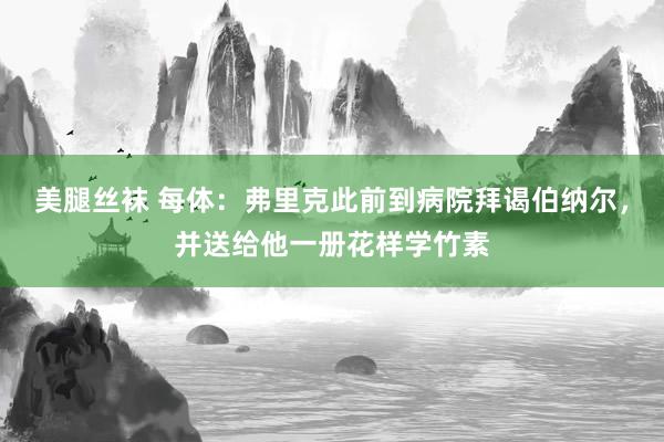 美腿丝袜 每体：弗里克此前到病院拜谒伯纳尔，并送给他一册花样学竹素