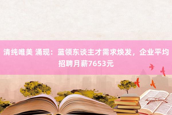 清纯唯美 涌现：蓝领东谈主才需求焕发，企业平均招聘月薪7653元