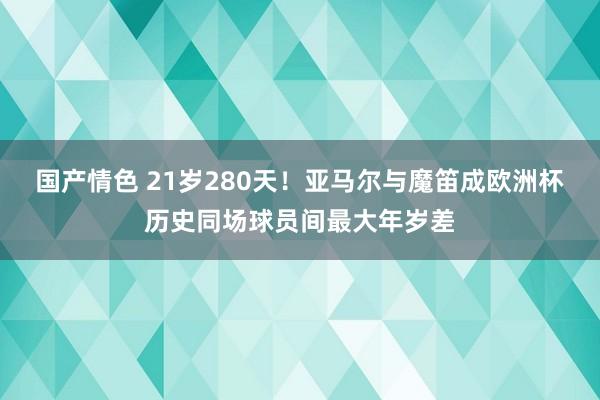 国产情色 21岁280天！亚马尔与魔笛成欧洲杯历史同场球员间最大年岁差