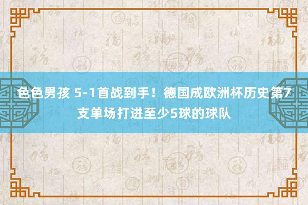 色色男孩 5-1首战到手！德国成欧洲杯历史第7支单场打进至少5球的球队