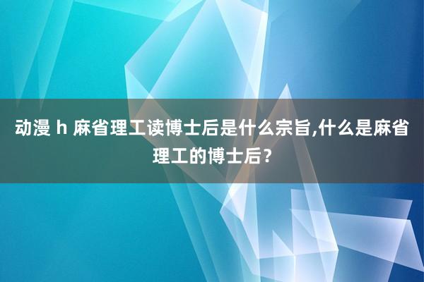 动漫 h 麻省理工读博士后是什么宗旨，什么是麻省理工的博士后？