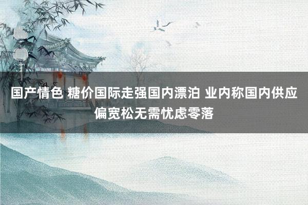 国产情色 糖价国际走强国内漂泊 业内称国内供应偏宽松无需忧虑零落