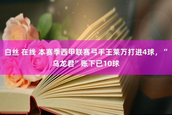 白丝 在线 本赛季西甲联赛弓手王莱万打进4球，“乌龙君”账下已10球