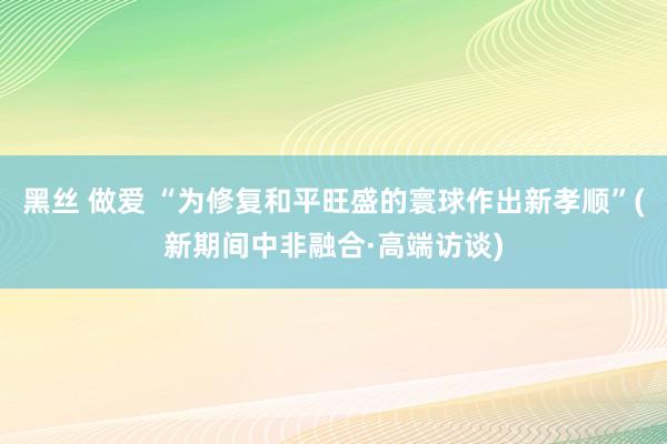 黑丝 做爱 “为修复和平旺盛的寰球作出新孝顺”(新期间中非融合·高端访谈)