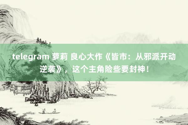 telegram 萝莉 良心大作《皆市：从邪派开动逆袭》，这个主角险些要封神！