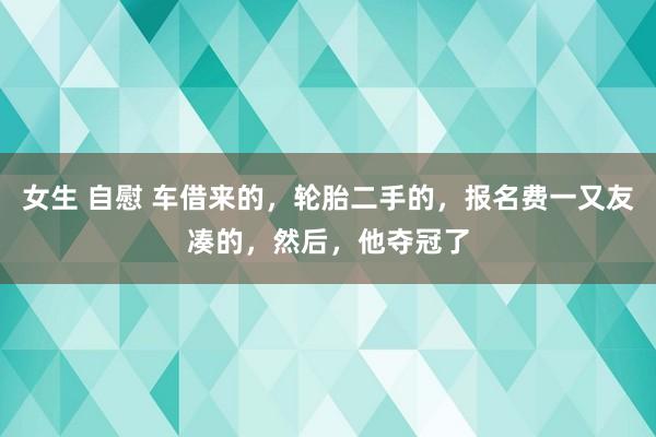 女生 自慰 车借来的，轮胎二手的，报名费一又友凑的，然后，他夺冠了