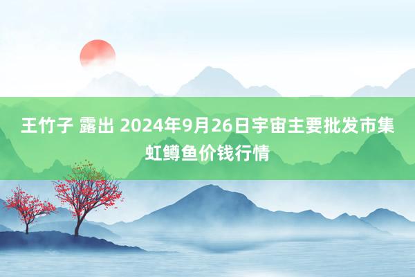 王竹子 露出 2024年9月26日宇宙主要批发市集虹鳟鱼价钱行情