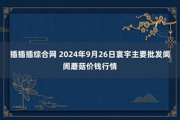 插插插综合网 2024年9月26日寰宇主要批发阛阓蘑菇价钱行情