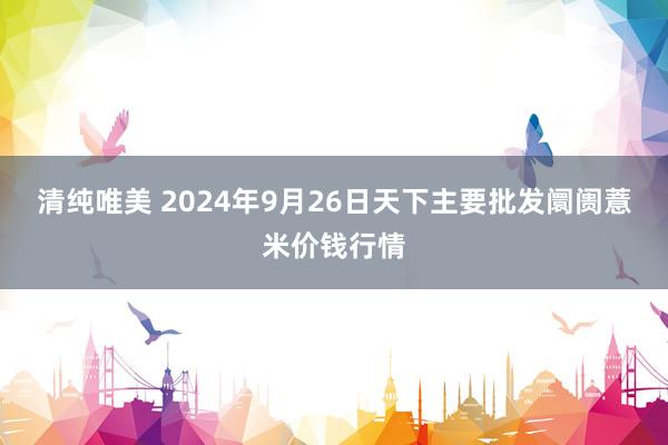 清纯唯美 2024年9月26日天下主要批发阛阓薏米价钱行情