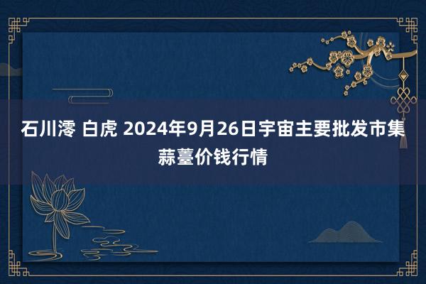 石川澪 白虎 2024年9月26日宇宙主要批发市集蒜薹价钱行情