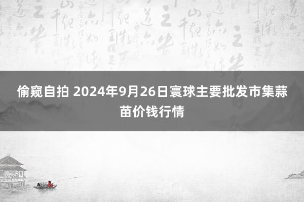 偷窥自拍 2024年9月26日寰球主要批发市集蒜苗价钱行情